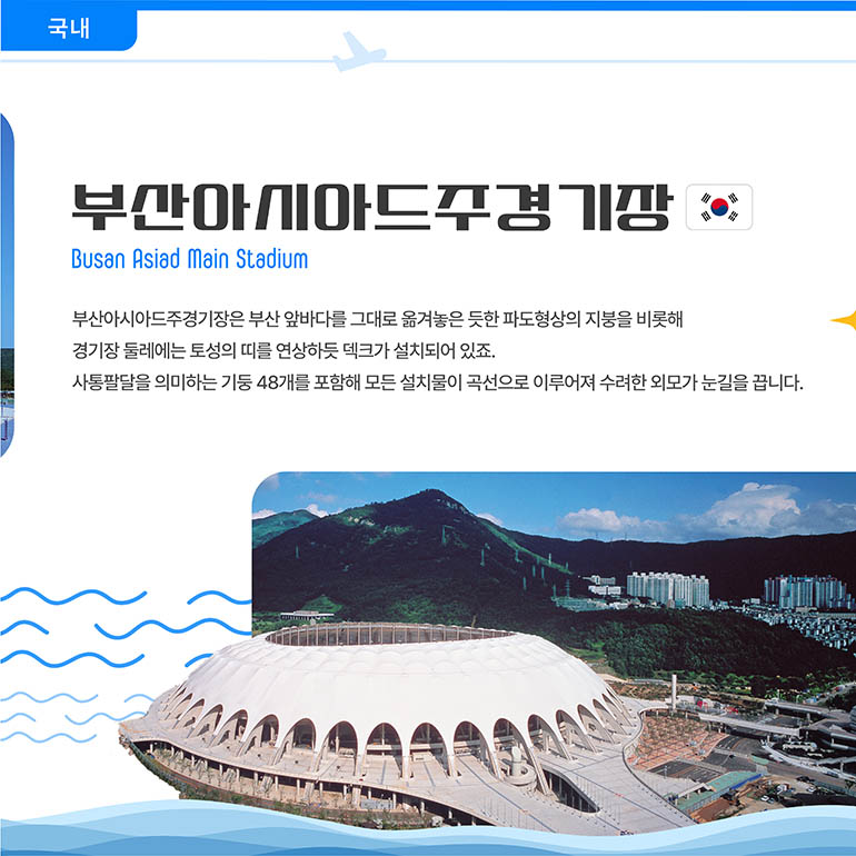 부산아시아드주경기장 부산아시아드주경기장 Busan Asiad Main Stadium 부산아시아드주경기장은 부산 앞바다를 그대로 옮겨놓은 듯한 파도형상의 지붕을 비롯해 경기장 둘레에는 토성의 띠를 연상하듯 덱크가 설치되어 있죠. 사통팔달을 의미하는 기둥 48개를 포함해 모든 설치물이 곡선으로 이루어져 수려한 외모가 눈길을 끕니다.
